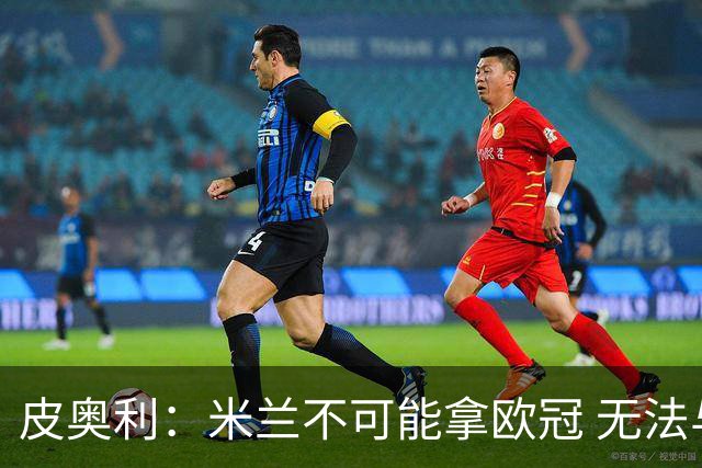 皮奥利：米兰不可能拿欧冠 无法与利物浦曼城竞争